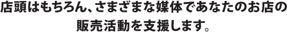 店頭はもちろん、さまざまな媒体であなたのお店の販売活動を支援します。