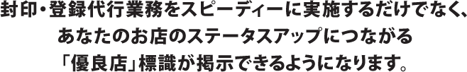 封印・登録代行業務をスピーディーに実施するだけでなく、あなたのお店のステータスアップにつながる「優良店」標識が掲示できるようになります。