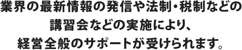 業界の最新情報の発信や法制・税制などの講習会などの実施により、経営全般のサポートが受けられます。