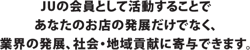 JUの会員として活動することであなたのお店の発展だけでなく、業界の発展、社会・地域貢献に寄与できます。